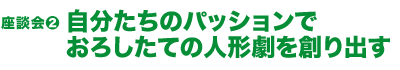 座談会（2）

自分たちのパッションでおろしたての

人形劇を創り出す